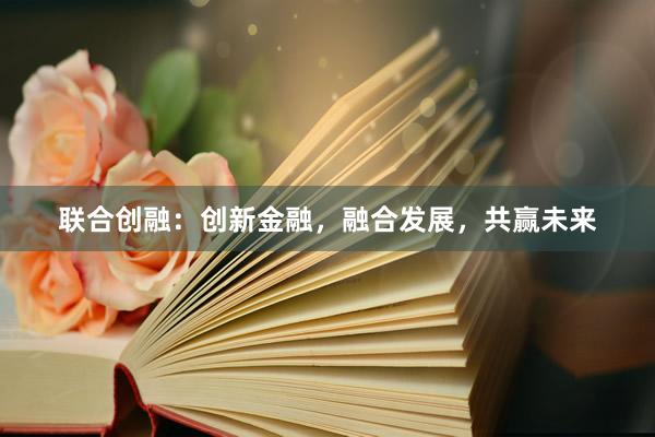 联合创融：创新金融，融合发展，共赢未来