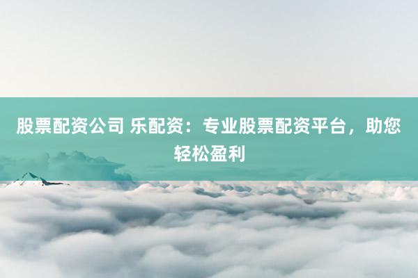 股票配资公司 乐配资：专业股票配资平台，助您轻松盈利