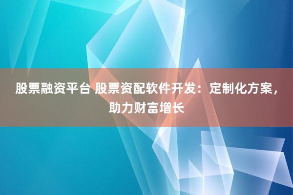 股票融资平台 股票资配软件开发：定制化方案，助力财富增长