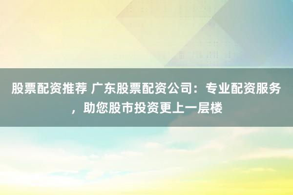 股票配资推荐 广东股票配资公司：专业配资服务，助您股市投资更上一层楼