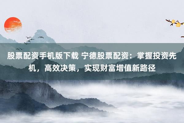 股票配资手机版下载 宁德股票配资:掌握投资先机,高效决策,实现财富增值新路径