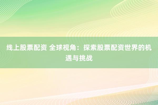 线上股票配资 全球视角：探索股票配资世界的机遇与挑战