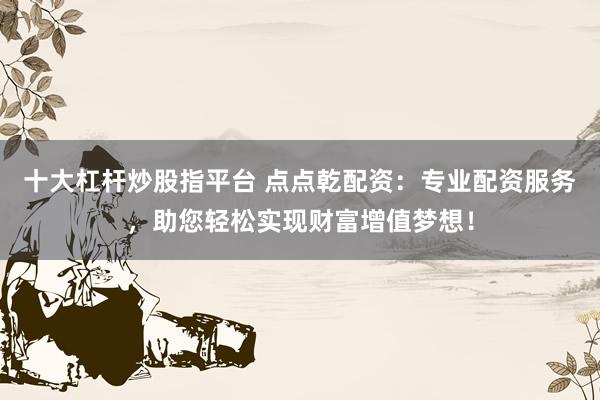 十大杠杆炒股指平台 点点乾配资：专业配资服务，助您轻松实现财富增值梦想！