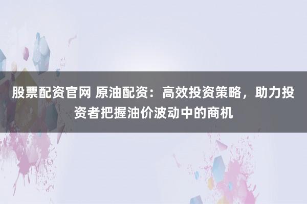 股票配资官网 原油配资：高效投资策略，助力投资者把握油价波动中的商机