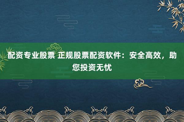 配资专业股票 正规股票配资软件:安全高效,助您投资无忧