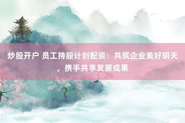 炒股开户 员工持股计划配资：共筑企业美好明天，携手共享发展成果