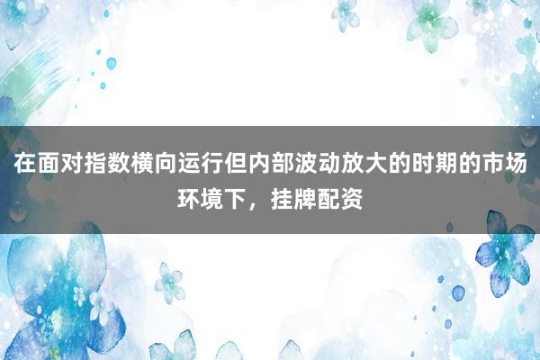 在面对指数横向运行但内部波动放大的时期的市场环境下，挂牌配资