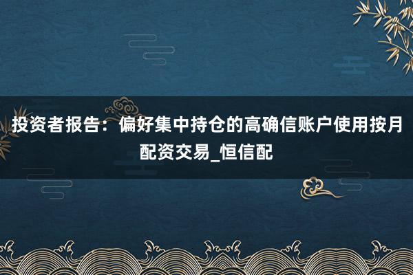投资者报告：偏好集中持仓的高确信账户使用按月配资交易_恒信配