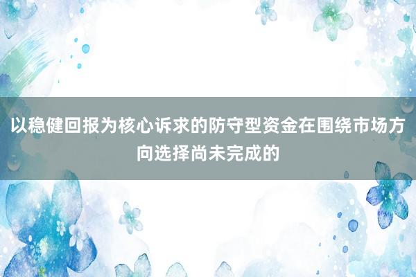 以稳健回报为核心诉求的防守型资金在围绕市场方向选择尚未完成的