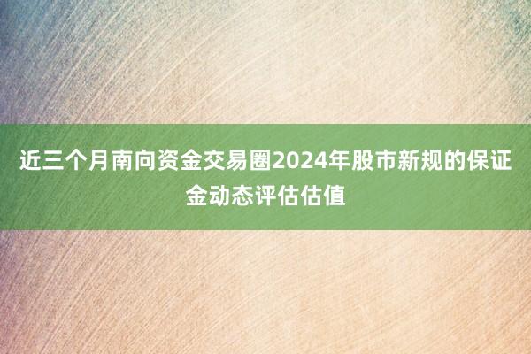近三个月南向资金交易圈2024年股市新规的保证金动态评估估值