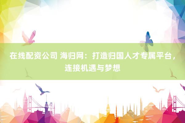 在线配资公司 海归网：打造归国人才专属平台，连接机遇与梦想
