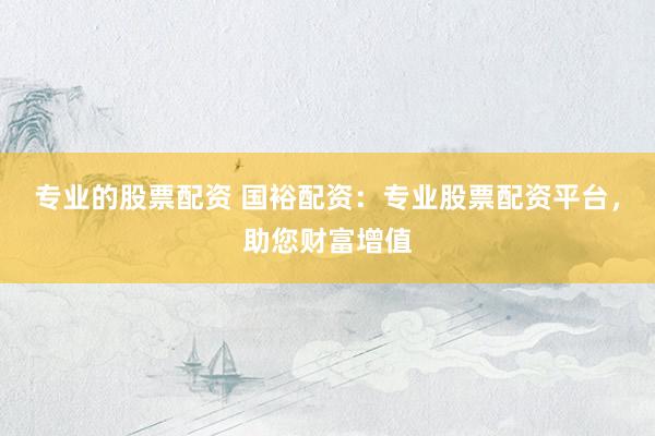 专业的股票配资 国裕配资：专业股票配资平台，助您财富增值