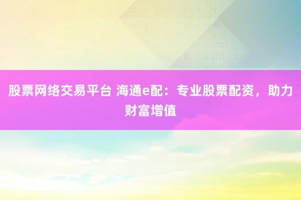 股票网络交易平台 海通e配：专业股票配资，助力财富增值