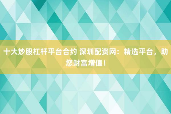 十大炒股杠杆平台合约 深圳配资网：精选平台，助您财富增值！