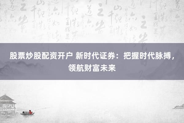 股票炒股配资开户 新时代证券：把握时代脉搏，领航财富未来