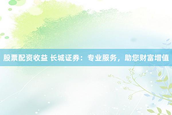 股票配资收益 长城证券：专业服务，助您财富增值