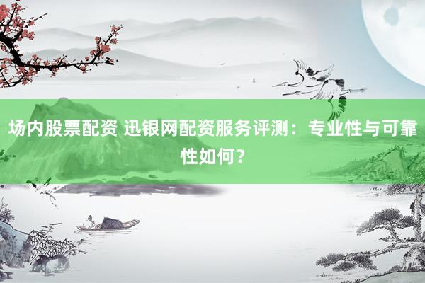 场内股票配资 迅银网配资服务评测:专业性与可靠性如何?