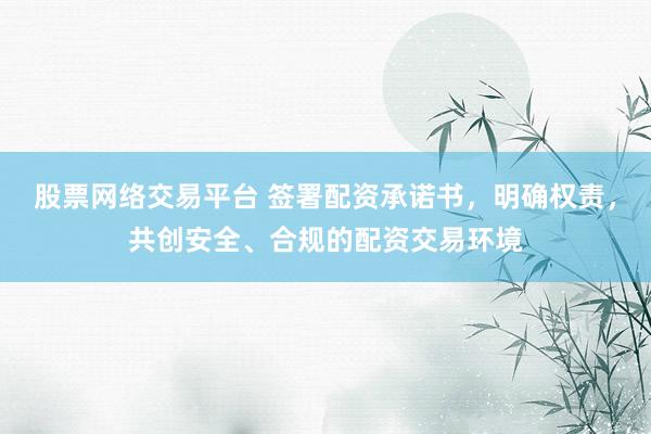 股票网络交易平台 签署配资承诺书，明确权责，共创安全、合规的配资交易环境