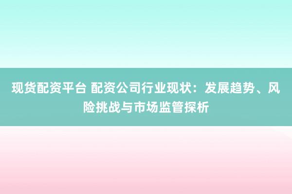现货配资平台 配资公司行业现状：发展趋势、风险挑战与市场监管探析