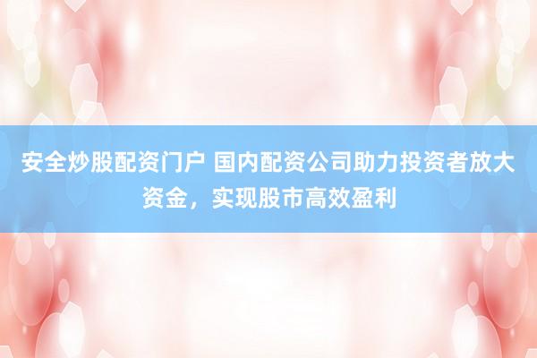 安全炒股配资门户 国内配资公司助力投资者放大资金，实现股市高效盈利