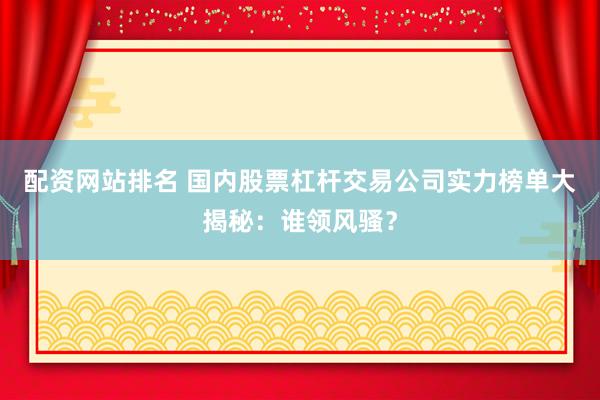配资网站排名 国内股票杠杆交易公司实力榜单大揭秘：谁领风骚？