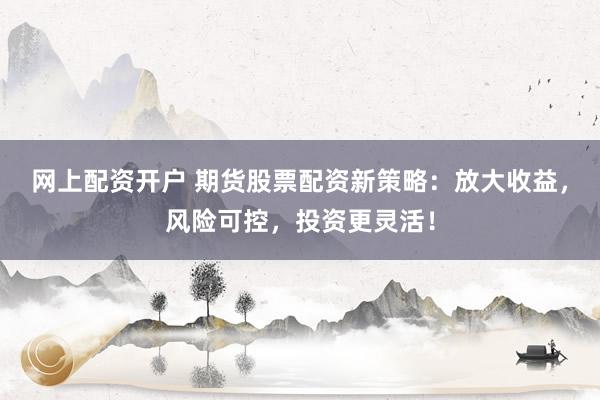 网上配资开户 期货股票配资新策略：放大收益，风险可控，投资更灵活！