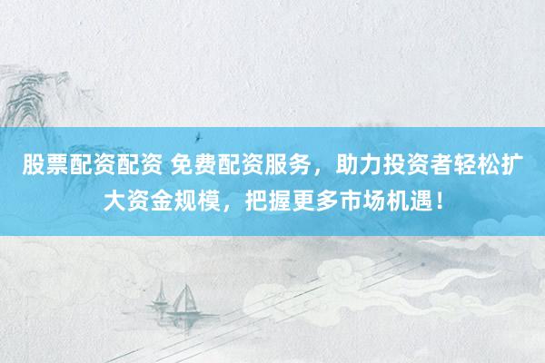 股票配资配资 免费配资服务，助力投资者轻松扩大资金规模，把握更多市场机遇！