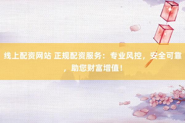线上配资网站 正规配资服务：专业风控，安全可靠，助您财富增值！