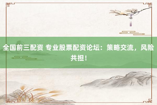 全国前三配资 专业股票配资论坛：策略交流，风险共担！