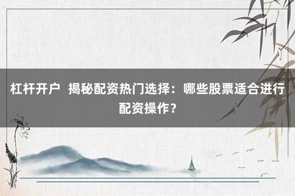 杠杆开户  揭秘配资热门选择：哪些股票适合进行配资操作？
