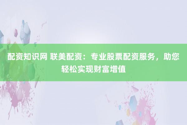 配资知识网 联美配资：专业股票配资服务，助您轻松实现财富增值