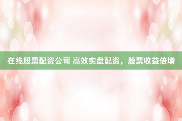 在线股票配资公司 高效实盘配资，股票收益倍增