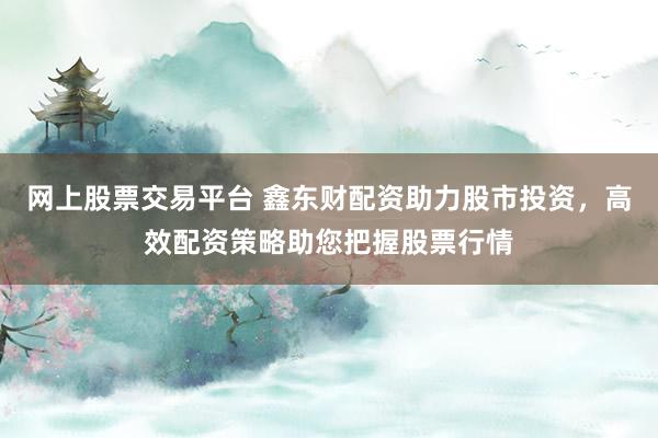 网上股票交易平台 鑫东财配资助力股市投资，高效配资策略助您把握股票行情