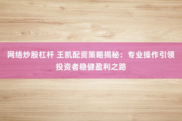 网络炒股杠杆 王凯配资策略揭秘：专业操作引领投资者稳健盈利之路