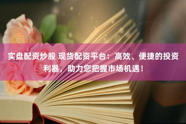 实盘配资炒股 现货配资平台：高效、便捷的投资利器，助力您把握市场机遇！