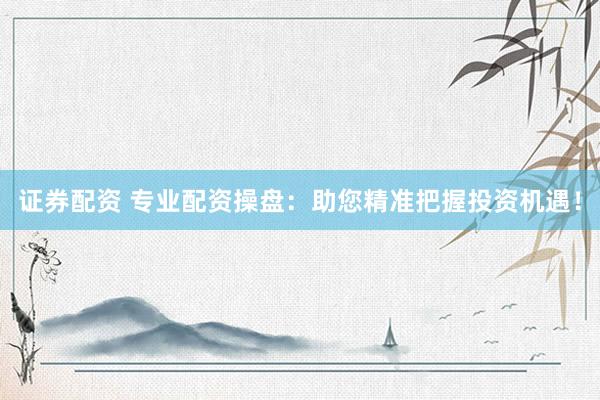 证券配资 专业配资操盘：助您精准把握投资机遇！