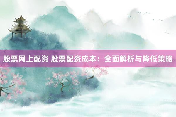 股票网上配资 股票配资成本：全面解析与降低策略