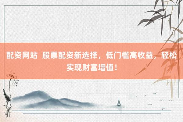 配资网站  股票配资新选择，低门槛高收益，轻松实现财富增值！