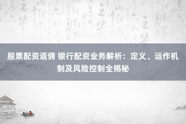 股票配资返佣 银行配资业务解析：定义、运作机制及风险控制全揭秘