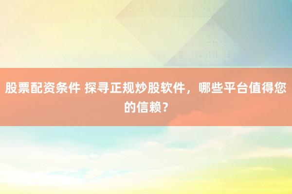 股票配资条件 探寻正规炒股软件，哪些平台值得您的信赖？