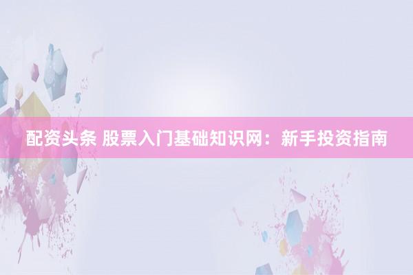 配资头条 股票入门基础知识网：新手投资指南