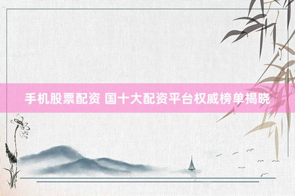 手机股票配资 国十大配资平台权威榜单揭晓