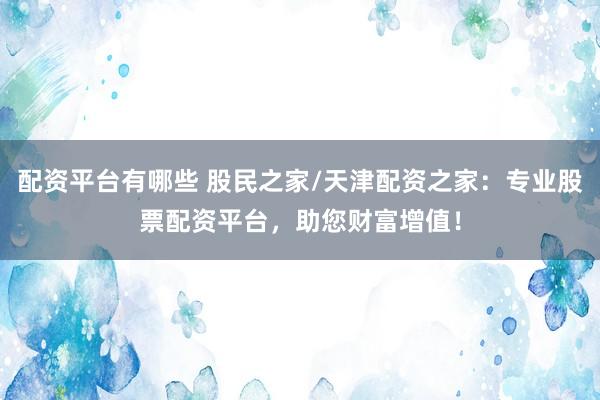 配资平台有哪些 股民之家/天津配资之家：专业股票配资平台，助您财富增值！