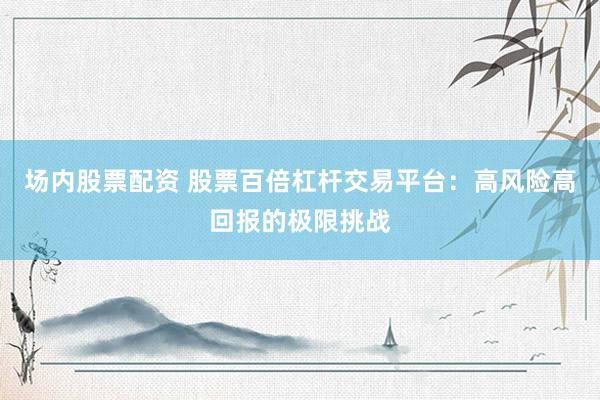 场内股票配资 股票百倍杠杆交易平台：高风险高回报的极限挑战
