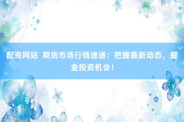 配资网站  期货市场行情速递：把握最新动态，掘金投资机会！