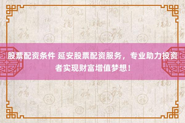 股票配资条件 延安股票配资服务，专业助力投资者实现财富增值梦想！