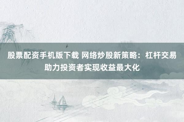 股票配资手机版下载 网络炒股新策略：杠杆交易助力投资者实现收益最大化