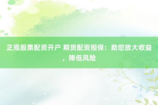 正规股票配资开户 期货配资担保:助您放大收益,降低风险