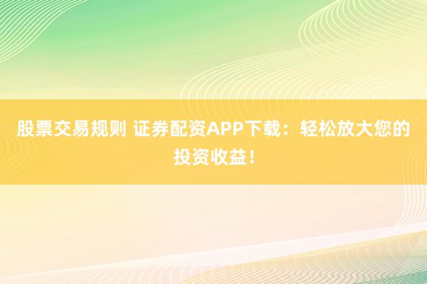 股票交易规则 证券配资APP下载：轻松放大您的投资收益！