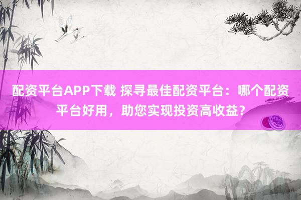 配资平台APP下载 探寻最佳配资平台:哪个配资平台好用,助您实现投资高收益?